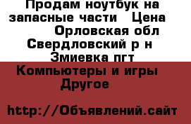 Продам ноутбук на запасные части › Цена ­ 3 500 - Орловская обл., Свердловский р-н, Змиевка пгт Компьютеры и игры » Другое   